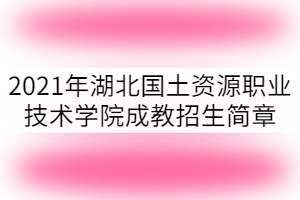 2022年湖北国土资源职业技术学院成教招生简章已公布